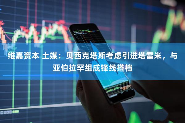维嘉资本 土媒：贝西克塔斯考虑引进塔雷米，与亚伯拉罕组成锋线搭档