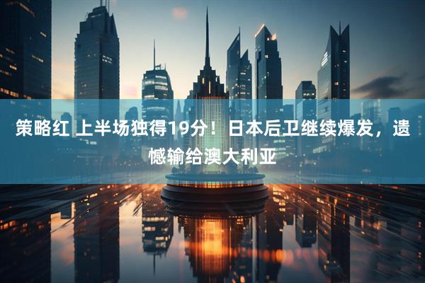 策略红 上半场独得19分！日本后卫继续爆发，遗憾输给澳大利亚