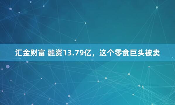 汇金财富 融资13.79亿，这个零食巨头被卖