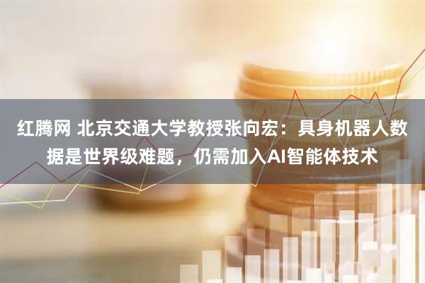 红腾网 北京交通大学教授张向宏：具身机器人数据是世界级难题，仍需加入AI智能体技术