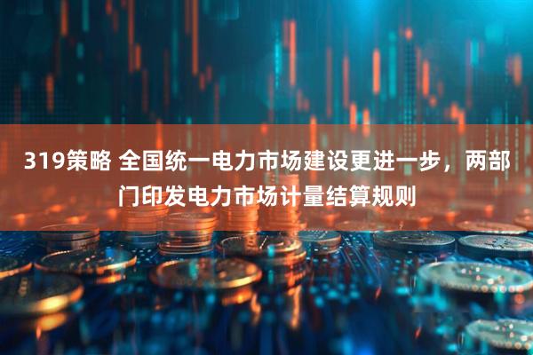 319策略 全国统一电力市场建设更进一步，两部门印发电力市场计量结算规则