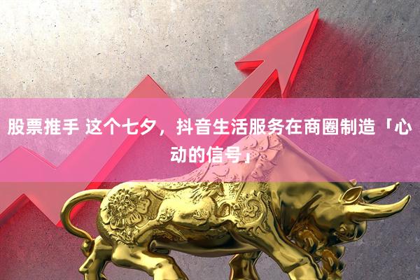 股票推手 这个七夕，抖音生活服务在商圈制造「心动的信号」