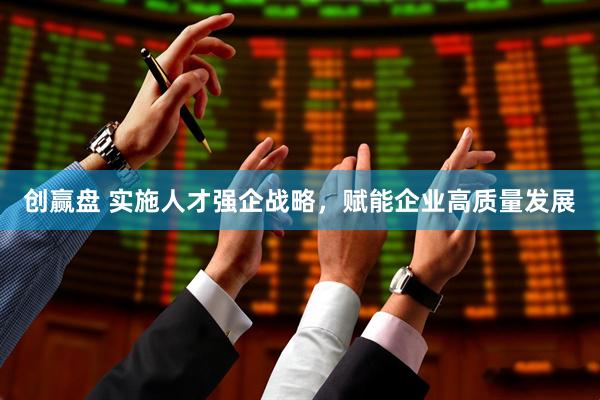 创赢盘 实施人才强企战略，赋能企业高质量发展