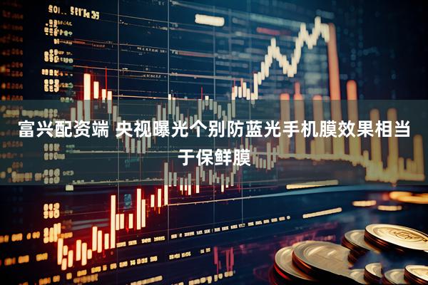 富兴配资端 央视曝光个别防蓝光手机膜效果相当于保鲜膜