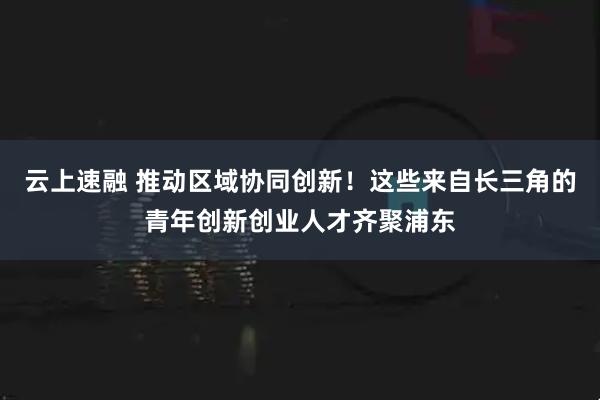 云上速融 推动区域协同创新！这些来自长三角的青年创新创业人才齐聚浦东