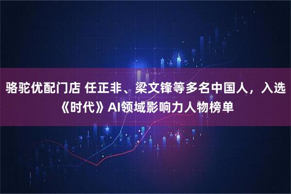 骆驼优配门店 任正非、梁文锋等多名中国人，入选《时代》AI领域影响力人物榜单