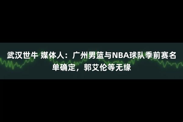 武汉世牛 媒体人：广州男篮与NBA球队季前赛名单确定，郭艾伦等无缘