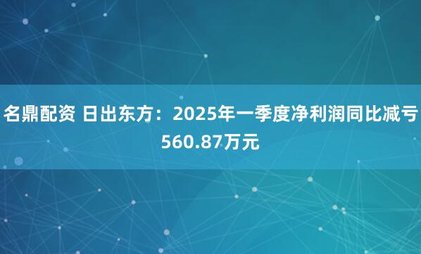 名鼎配资 日出东方：2025年一季度净利润同比减亏560.87万元