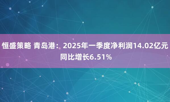 恒盛策略 青岛港：2025年一季度净利润14.02亿元 同比增长6.51%