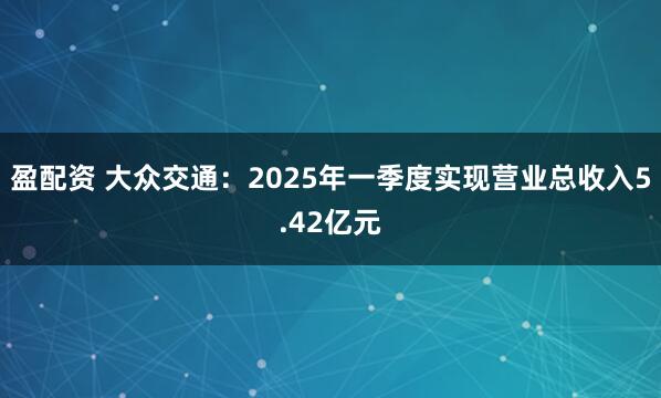 盈配资 大众交通：2025年一季度实现营业总收入5.42亿元