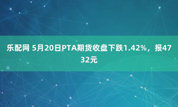 乐配网 5月20日PTA期货收盘下跌1.42%，报4732元