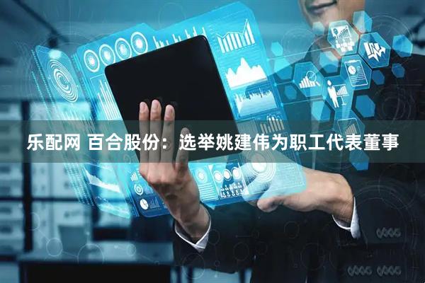 乐配网 百合股份：选举姚建伟为职工代表董事