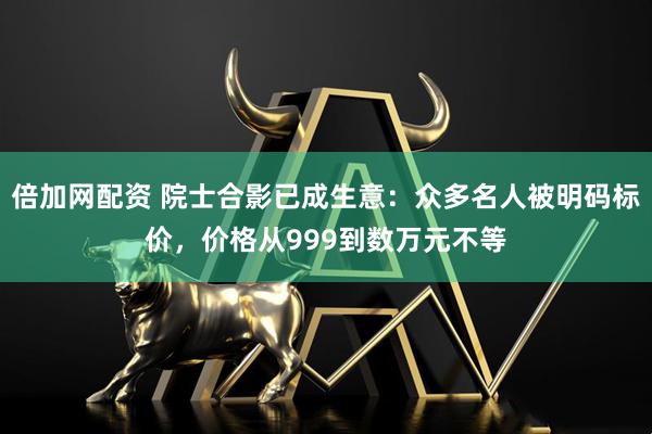 倍加网配资 院士合影已成生意：众多名人被明码标价，价格从999到数万元不等