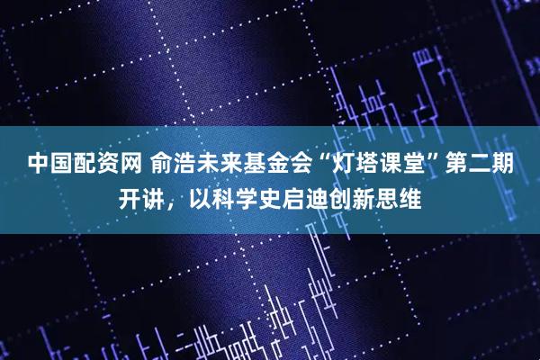 中国配资网 俞浩未来基金会“灯塔课堂”第二期开讲，以科学史启迪创新思维