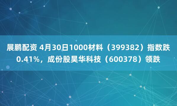 展鹏配资 4月30日1000材料（399382）指数跌0.41%，成份股昊华科技（600378）领跌