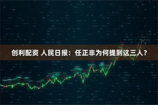 创利配资 人民日报：任正非为何提到这三人？
