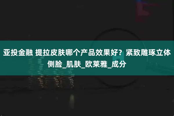 亚投金融 提拉皮肤哪个产品效果好？紧致雕琢立体侧脸_肌肤_欧莱雅_成分