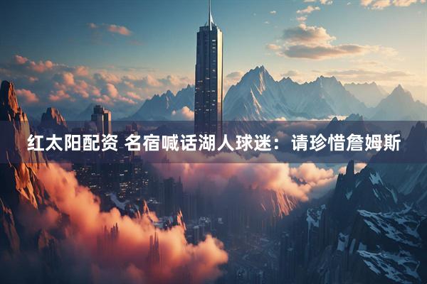 红太阳配资 名宿喊话湖人球迷：请珍惜詹姆斯
