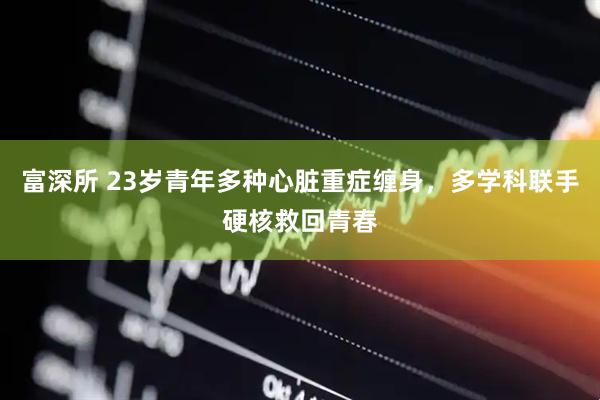 富深所 23岁青年多种心脏重症缠身，多学科联手硬核救回青春